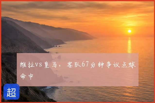 维拉vs皇马，客队67分钟争议点球命中